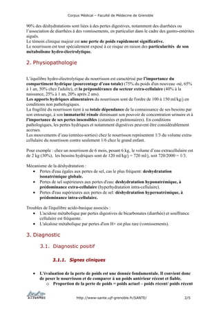Corpus Médical – Faculté de Médecine de Grenoble


90% des déshydratations sont liées à des pertes digestives, notamment des diarrhées ou
l’association de diarrhées à des vomissements, en particulier dans le cadre des gastro-entérites
aiguës.
Le témoin clinique majeur est une perte de poids rapidement significative.
Le nourrisson est tout spécialement exposé à ce risque en raison des particularités de son
métabolisme hydro-électrolytique.

2. Physiopathologie


L’équilibre hydro-électrolytique du nourrisson est caractérisé par l’importance du
compartiment hydrique (pourcentage d’eau totale) (75% du poids d'un nouveau -né, 65%
à 1 an, 50% chez l'adulte), et la prépondérance du secteur extra-cellulaire (40% à la
naissance, 25% à 1 an, 20% après 2 ans).
Les apports hydriques alimentaires du nourrisson sont de l'ordre de 100 à 150 ml/kg/j en
conditions non pathologiques.
La fragilité du nourrisson tient à sa totale dépendance de la connaissance de ses besoins par
son entourage, à son immaturité rénale diminuant son pouvoir de concentration urinaire et à
l'importance de ses pertes insensibles (cutanées et pulmonaires). En conditions
pathologiques, les pertes hydriques et notamment digestives peuvent être considérablement
accrues.
Les mouvements d’eau (entrées-sorties) chez le nourrisson représentent 1/3 du volume extra-
cellulaire du nourrisson contre seulement 1/6 chez le grand enfant.

Pour exemple : chez un nourrisson de 6 mois, pesant 6 kg, le volume d’eau extracellulaire est
de 2 kg (30%), les besoins hydriques sont de 120 ml/kg/j = 720 ml/j, soit 720/2000 = 1/3.

Mécanisme de la déshydratation :
  • Pertes d'eau égales aux pertes de sel, cas le plus fréquent: deshydratation
      isonatrémique globale.
  • Pertes de sel supérieures aux pertes d'eau: deshydratation hyponatrémique, à
      prédominance extra-cellulaire (hyperhydratation intra-cellulaire).
  • Pertes d'eau supérieures aux pertes de sel: déshydratation hypernatrémique, à
      prédominance intra-cellulaire.

Troubles de l'équilibre acido-basique associés :
   • L'acidose métabolique par pertes digestives de bicarbonates (diarrhée) et souffrance
       cellulaire est fréquente.
   • L'alcalose métabolique par pertes d'ion H+ est plus rare (vomissements).

3. Diagnostic

       3.1. Diagnostic positif

               3.1.1. Signes cliniques

   •   L'évaluation de la perte de poids est une donnée fondamentale. Il convient donc
       de peser le nourrisson et de comparer à un poids antérieur récent et fiable.
          o Proportion de la perte de poids = poids actuel – poids récent/ poids récent


                            http://www-sante.ujf-grenoble.fr/SANTE/                       2/5
 