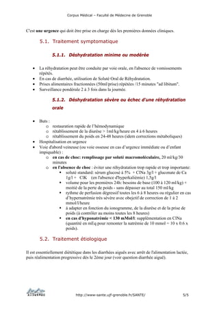 Corpus Médical – Faculté de Médecine de Grenoble



C'est une urgence qui doit être prise en charge dès les premières données cliniques.

        5.1. Traitement symptomatique

               5.1.1. Déshydratation minime ou modérée

   •   La réhydratation peut être conduite par voie orale, en l'absence de vomissements
       répétés.
   •   En cas de diarrhée, utilisation de Soluté Oral de Réhydratation.
   •   Prises alimentaires fractionnées (50ml/prise) répétées /15 minutes "ad libitum".
   •   Surveillance pondérale 2 à 3 fois dans la journée.

               5.1.2. Déshydratation sévère ou échec d'une réhydratation
               orale

   •   Buts :
          o restauration rapide de l’hémodynamique
          o rétablissement de la diurèse > 1ml/kg/heure en 4 à 6 heures
          o rétablissement du poids en 24-48 heures (idem corrections métaboliques)
   •   Hospitalisation en urgence
   •   Voie d'abord veineuse (ou voie osseuse en cas d’urgence immédiate ou d’enfant
       impiquable) :
          o en cas de choc: remplissage par soluté macromoléculaire, 20 ml/kg/30
              minutes
          o en l'absence de choc : éviter une réhydratation trop rapide et trop importante:
                      soluté standard: sérum glucosé à 5% + ClNa 3g/l + gluconate de Ca
                      1g/l + ClK (en l'absence d'hyperkaliémie) 1,5g/l
                      volume pour les premières 24h: besoins de base (100 à 120 ml/kg) +
                      moitié de la perte de poids - sans dépasser au total 150 ml/kg
                      rythme de perfusion dégressif toutes les 6 à 8 heures ou régulier en cas
                      d’hypernatrémie très sévère avec obejctif de correction de 1 à 2
                      mmol/l/heure
                      à adapter en fonction du ionogramme, de la diurèse et de la prise de
                      poids (à contrôler au moins toutes les 8 heures)
                      en cas d'hyponatrémie < 130 mMol/l: supplémentation en ClNa
                      (quantité en mEq pour remonter la natrémie de 10 mmol = 10 x 0.6 x
                      poids).

        5.2. Traitement étiologique

Il est essentiellement diététique dans les diarrhées aiguës avec arrêt de l'alimentation lactée,
puis réalimentation progressive dés le 2ème jour (voir question diarrhée aiguë).




                             http://www-sante.ujf-grenoble.fr/SANTE/                        5/5
 