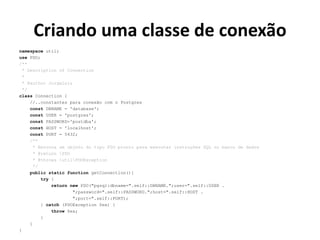 Criando uma classe de conexão
namespace util;
use PDO;
/**
* Description of Connection
*
* @author JorgeLuis
*/
class Connection {
//..constantes para conexão com o Postgres
const DBNAME = 'database';
const USER = 'postgres';
const PASSWORD='postdba';
const HOST = 'localhost';
const PORT = 5432;
/**
* Retorna um objeto do tipo PDO pronto para executar instruções SQL no banco de dados
* @return PDO
* @throws utilPDOException
*/
public static function getConnection(){
try {
return new PDO("pgsql:dbname=".self::DBNAME.";user=".self::USER .
";password=".self::PASSWORD.";host=".self::HOST .
";port=".self::PORT);
} catch (PDOException $ex) {
throw $ex;
}
}
}
 