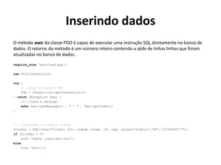 Inserindo dados
O método exec da classe PDO é capaz de executar uma instrução SQL diretamente no banco de
dados. O retorno do método é um número inteiro contendo a qtde de linhas linhas que foram
atualizadas no banco de dados.
require_once 'autoload.php';
use utilConnection;
try {
//..pega um objeto PDO
$db = Connection::getConnection();
} catch (Exception $ex) {
//..trata a exceção
echo $ex->getMessage() . " - " . $ex->getCode();
}
//..inserindo na tabela cidade
$linhas = $db->exec("insert into cidade (nome, uf, cep) values('Urânia','SP','15760000')");
if ($linhas > 0)
echo 'Dados inseridos!<br>';
else
echo 'Erro!';
 