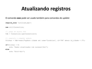 Atualizando registros
O comando exec pode ser usado também para comandos de update:
require_once 'autoload.php';
use utilConnection;
//..pega um objeto PDO
$db = Connection::getConnection();
//..executa o comando update
$linhas = $db->exec("update cidade set nome='Londrina', uf='PR' where id_cidade = 1");
if($linhas > 0)
echo 'Dados atualizados com sucesso!<br>';
else
echo 'Erro!<br>';
 