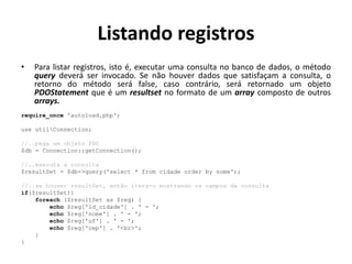 Listando registros
• Para listar registros, isto é, executar uma consulta no banco de dados, o método
query deverá ser invocado. Se não houver dados que satisfaçam a consulta, o
retorno do método será false, caso contrário, será retornado um objeto
PDOStatement que é um resultset no formato de um array composto de outros
arrays.
require_once 'autoload.php';
use utilConnection;
//..pega um objeto PDO
$db = Connection::getConnection();
//..executa a consulta
$resultSet = $db->query('select * from cidade order by nome');
//..se houver resultSet, então itera-o mostrando os campos da consulta
if($resultSet){
foreach ($resultSet as $reg) {
echo $reg['id_cidade'] . ' - ';
echo $reg['nome'] . ' - ';
echo $reg['uf'] . ' - ';
echo $reg['cep'] . '<br>';
}
}
 