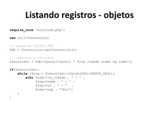 Listando registros - objetos
require_once 'autoload.php';
use utilConnection;
//..pega um objeto PDO
$db = Connection::getConnection();
//..executa a consulta
$resultSet = $db->query('select * from cidade order by nome');
if($resultSet){
while ($reg = $resultSet->fetch(PDO::FETCH_OBJ)){
echo $reg->id_cidade . ' - ' .
$reg->nome . ' - ' .
$reg->uf . ' - ' .
$reg->cep . '<br>';
}
}
 