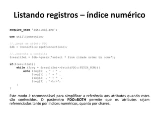 Listando registros – índice numérico
require_once 'autoload.php';
use utilConnection;
//..pega um objeto PDO
$db = Connection::getConnection();
//..executa a consulta
$resultSet = $db->query('select * from cidade order by nome');
if($resultSet){
while ($reg = $resultSet->fetch(PDO::FETCH_NUM)){
echo $reg[0] . ' - ' .
$reg[1] . ' - ' .
$reg[2] . ' - ' .
$reg[3] . '<br>';
}
}
Este modo é recomendável para simplificar a referência aos atributos quando estes
são conhecidos. O parâmetro PDO::BOTH permite que os atributos sejam
referenciados tanto por índices numéricos, quanto por chaves.
 