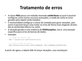 Tratamento de erros
• A classe PDO possui um método chamado setAttribute ao qual é possível
configurar, entre outros recursos avançados, o modo de como os erros
gerados pelo objeto serão tratados.
• É recomendável configurar a classe de conexão para gerar exceções, pois
assim é possível lançar e/ou tratar os erros de forma mais elegante através
dos já conhecidos blocos try..catch.
• A exceção gerada é uma instância de PDOException, isto é, uma exceção
específica para erros de bancos de dados.
• Exemplo:
//..pega um objeto PDO
$db = Connection::getConnection();
//..seta o modo de erros
$db->setAttribute(PDO::ATTR_ERRMODE, PDO::ERRMODE_EXCEPTION);
A partir de agora, o objeto $db irá lançar exceções, caso aconteçam.
 