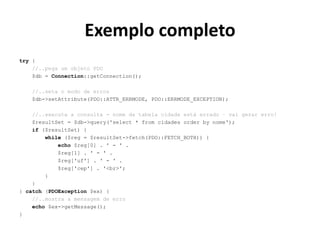 Exemplo completo
try {
//..pega um objeto PDO
$db = Connection::getConnection();
//..seta o modo de erros
$db->setAttribute(PDO::ATTR_ERRMODE, PDO::ERRMODE_EXCEPTION);
//..executa a consulta - nome da tabela cidade está errado – vai gerar erro!
$resultSet = $db->query('select * from cidades order by nome');
if ($resultSet) {
while ($reg = $resultSet->fetch(PDO::FETCH_BOTH)) {
echo $reg[0] . ' - ' .
$reg[1] . ' - ' .
$reg['uf'] . ' - ' .
$reg['cep'] . '<br>';
}
}
} catch (PDOException $ex) {
//..mostra a mensagem de erro
echo $ex->getMessage();
}
 