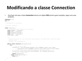 Modificando a classe Connection
• Para fazer com que a classe Connection retorne um objeto PDO pronto a gerar exceções, segue uma nova
proposta.
namespace util;
use PDO;
/**
* Description of Connection
*
* @author JorgeLuis
*/
class Connection {
//..constantes para conexão com o Postgres
const DBNAME = 'database';
const USER = 'postgres';
const PASSWORD='postdba';
const HOST = 'localhost';
const PORT = 5432;
/**
* Retorna um objeto do tipo PDO pronto para executar instruções SQL no banco de dados
* @return PDO
* @throws utilPDOException
*/
public static function getConnection(){
try {
//..pega um objeto PDO
$connection = new PDO("pgsql:dbname=".self::DBNAME.";user=".self::USER.
";password=".self::PASSWORD.";host=".self::HOST.";port=".self::PORT);
//..configura para gerar exceções sempre que um erro ocorrer
$connection->setAttribute(PDO::ATTR_ERRMODE, PDO::ERRMODE_EXCEPTION);
//..retorna o objeto PDO;
return $connection;
} catch (PDOException $ex) {
throw $ex;
}
}
}
 