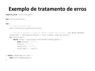 Exemplo de tratamento de erros
require_once 'autoload.php';
use utilConnection;
try {
//..pega um objeto PDO
$db = Connection::getConnection();
//..executa a consulta - nome da tabela cidade está errado – vai gerar Exceção
$resultSet = $db->query('select * from cidades order by nome');
if ($resultSet) {
while ($reg = $resultSet->fetch(PDO::FETCH_BOTH)) {
echo $reg[0] . ' - ' .
$reg[1] . ' - ' .
$reg['uf'] . ' - ' .
$reg['cep'] . '<br>';
}
}
} catch (PDOException $ex) {
echo $ex->getMessage();
}
 