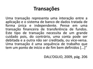 Transações
Uma transação representa uma interação entre a
aplicação e o sistema de banco de dados tratada de
forma única e independente. Pense em uma
transação financeira de transferência de fundos.
Este tipo de transação necessita de um grande
cuidado pois, do contrário, uma conta pode ser
debitada e a outra não ser creditada, ou vice-versa.
Uma transação é uma sequência de trabalho que
tem um ponto de início e de fim bem definidos [...]”
DALL’OGLIO, 2009, pág. 206
 
