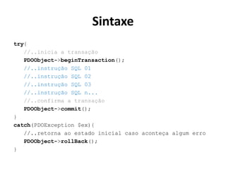 Sintaxe
try{
//..inicia a transação
PDOObject->beginTransaction();
//..instrução SQL 01
//..instrução SQL 02
//..instrução SQL 03
//..instrução SQL n...
//..confirma a transação
PDOObject->commit();
}
catch(PDOException $ex){
//..retorna ao estado inicial caso aconteça algum erro
PDOObject->rollBack();
}
 