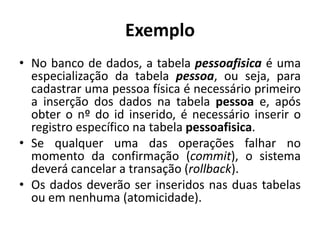 Exemplo
• No banco de dados, a tabela pessoafisica é uma
especialização da tabela pessoa, ou seja, para
cadastrar uma pessoa física é necessário primeiro
a inserção dos dados na tabela pessoa e, após
obter o nº do id inserido, é necessário inserir o
registro específico na tabela pessoafisica.
• Se qualquer uma das operações falhar no
momento da confirmação (commit), o sistema
deverá cancelar a transação (rollback).
• Os dados deverão ser inseridos nas duas tabelas
ou em nenhuma (atomicidade).
 