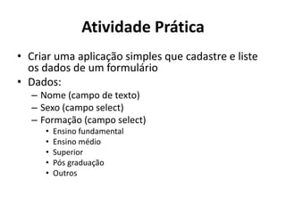 Atividade Prática
• Criar uma aplicação simples que cadastre e liste
os dados de um formulário
• Dados:
– Nome (campo de texto)
– Sexo (campo select)
– Formação (campo select)
• Ensino fundamental
• Ensino médio
• Superior
• Pós graduação
• Outros
 