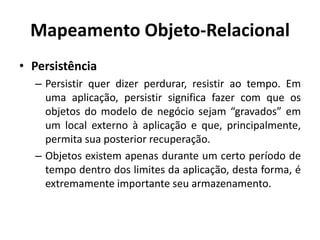 Mapeamento Objeto-Relacional
• Persistência
– Persistir quer dizer perdurar, resistir ao tempo. Em
uma aplicação, persistir significa fazer com que os
objetos do modelo de negócio sejam “gravados” em
um local externo à aplicação e que, principalmente,
permita sua posterior recuperação.
– Objetos existem apenas durante um certo período de
tempo dentro dos limites da aplicação, desta forma, é
extremamente importante seu armazenamento.
 