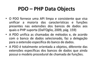 PDO – PHP Data Objects
• O PDO fornece uma API limpa e consistente que visa
unificar a maioria das características e funções
presentes nas extensões dos bancos de dados aos
quais o PHP suporta (Dall’Oglio, 2009, pág. 159)
• A PDO unifica as chamadas de métodos e, de acordo
com o banco de dados selecionado, faz a delegação
para a extensão específica do banco de dados.
• A PDO é totalmente orientada a objetos, diferente das
extensões específicas dos bancos de dados que ainda
possui o modelo procedural de chamada de funções.
 