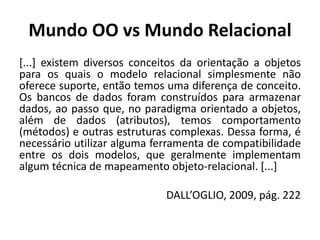 Mundo OO vs Mundo Relacional
[...] existem diversos conceitos da orientação a objetos
para os quais o modelo relacional simplesmente não
oferece suporte, então temos uma diferença de conceito.
Os bancos de dados foram construídos para armazenar
dados, ao passo que, no paradigma orientado a objetos,
além de dados (atributos), temos comportamento
(métodos) e outras estruturas complexas. Dessa forma, é
necessário utilizar alguma ferramenta de compatibilidade
entre os dois modelos, que geralmente implementam
algum técnica de mapeamento objeto-relacional. [...]
DALL’OGLIO, 2009, pág. 222
 