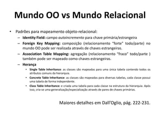 Mundo OO vs Mundo Relacional
• Padrões para mapeamento objeto-relacional:
– Identity Field: campo autoincremento para chave primária/estrangeira
– Foreign Key Mapping: composição (relacionamento “forte” todo/parte) no
mundo OO pode ser realizada através de chaves estrangeiras.
– Association Table Mapping: agregação (relacionamento “fraco” todo/parte )
também pode ser mapeado como chaves estrangeiras.
– Herança
• Single Table Inheritance: as classes são mapeadas para uma única tabela contendo todos os
atributos comuns da hierarquia.
• Concrete Table Inheritance: as classes são mapeadas para diversas tabelas, cada classe possui
uma tabela de forma independente.
• Class Table Inheritance: e criada uma tabela para cada classe na estrutura da hierarquia. Após
isso, cria-se uma generalização/especialização através de pares de chaves primárias.
Maiores detalhes em Dall’Oglio, pág. 222-231.
 