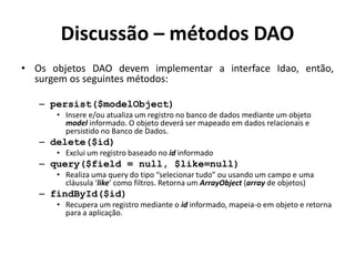 Discussão – métodos DAO
• Os objetos DAO devem implementar a interface Idao, então,
surgem os seguintes métodos:
– persist($modelObject)
• Insere e/ou atualiza um registro no banco de dados mediante um objeto
model informado. O objeto deverá ser mapeado em dados relacionais e
persistido no Banco de Dados.
– delete($id)
• Exclui um registro baseado no id informado
– query($field = null, $like=null)
• Realiza uma query do tipo “selecionar tudo” ou usando um campo e uma
cláusula ‘like’ como filtros. Retorna um ArrayObject (array de objetos)
– findById($id)
• Recupera um registro mediante o id informado, mapeia-o em objeto e retorna
para a aplicação.
 