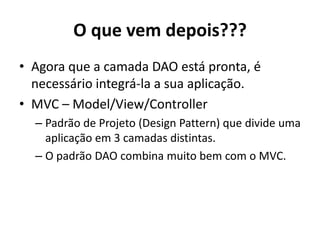O que vem depois???
• Agora que a camada DAO está pronta, é
necessário integrá-la a sua aplicação.
• MVC – Model/View/Controller
– Padrão de Projeto (Design Pattern) que divide uma
aplicação em 3 camadas distintas.
– O padrão DAO combina muito bem com o MVC.
 