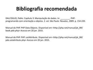 Bibliografia recomendada
DALL’OGLIO, Pablo. Capítulo 3: Manipulação de dados. In: ________. PHP:
programando com orientação a objetos. 2. ed. São Paulo: Novatec, 2009. p. 154-220.
Manual do PHP. PHP Data Objects. Disponível em <http://php.net/manual/pt_BR/
book.pdo.php> Acesso em 20 jan. 2015.
Manual do PHP. PHP::setAttribute. Disponível em <http://php.net/manual/pt_BR/
pdo.setattribute.php> Acesso em 20 jan. 2015.
 