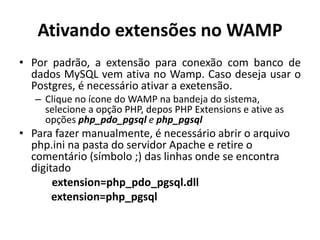 Ativando extensões no WAMP
• Por padrão, a extensão para conexão com banco de
dados MySQL vem ativa no Wamp. Caso deseja usar o
Postgres, é necessário ativar a exetensão.
– Clique no ícone do WAMP na bandeja do sistema,
selecione a opção PHP, depos PHP Extensions e ative as
opções php_pdo_pgsql e php_pgsql
• Para fazer manualmente, é necessário abrir o arquivo
php.ini na pasta do servidor Apache e retire o
comentário (símbolo ;) das linhas onde se encontra
digitado
extension=php_pdo_pgsql.dll
extension=php_pgsql
 