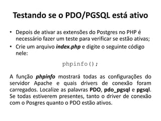 Testando se o PDO/PGSQL está ativo
• Depois de ativar as extensões do Postgres no PHP é
necessário fazer um teste para verificar se estão ativas;
• Crie um arquivo index.php e digite o seguinte código
nele:
phpinfo();
A função phpinfo mostrará todas as configurações do
servidor Apache e quais drivers de conexão foram
carregados. Localize as palavras PDO, pdo_pgsql e pgsql.
Se todas estiverem presentes, tanto o driver de conexão
com o Posgres quanto o PDO estão ativos.
 