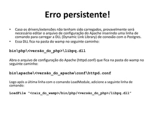 Erro persistente!
• Caso os drivers/extensões não tenham sido carregados, provavelmente será
necessário editar o arquivo de configuração do Apache inserindo uma linha de
comando para carregar a DLL (Dynamic Link Library) de conexão com o Postgres.
• Essa DLL fica na pasta do wamp no seguinte caminho:
binphp<versão_do_php>libpq.dll
Abra o arquivo de configuração do Apache (httpd.conf) que fica na pasta do wamp no
seguinte caminho:
binapache<versão_do_apacheconfhttpd.conf
Logo após a última linha com o comando LoadModule, adicione a seguinte linha de
comando:
LoadFile “<raiz_do_wamp>/bin/php/<versão_do_php>/libpq.dll”
 