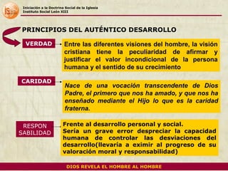 Iniciación a la Doctrina Social de la Iglesia Instituto Social León XIII VERDAD PRINCIPIOS DEL AUTÉNTICO DESARROLLO DIOS REVELA EL HOMBRE AL HOMBRE CARIDAD RESPON SABILIDAD Entre las diferentes visiones del hombre, la visión cristiana tiene la peculiaridad de afirmar y justificar el valor incondicional de la persona humana y el sentido de su crecimiento Nace de una vocación transcendente de Dios Padre, el primero que nos ha amado, y que nos ha enseñado mediante el Hijo lo que es la caridad fraterna.  Frente al desarrollo personal y social.  Sería un grave error despreciar la capacidad humana de controlar las desviaciones del desarrollo(llevaría a eximir al progreso de su valoración moral y responsabilidad) 