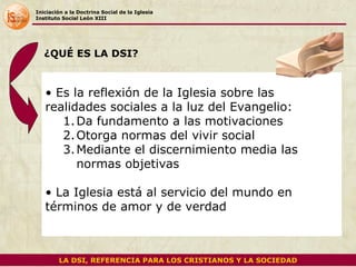 Iniciación a la Doctrina Social de la Iglesia Instituto Social León XIII Es la reflexión de la Iglesia sobre las realidades sociales a la luz del Evangelio: Da fundamento a las motivaciones Otorga normas del vivir social Mediante el discernimiento media las normas objetivas La Iglesia está al servicio del mundo en términos de amor y de verdad  ¿QUÉ ES LA DSI? LA DSI, REFERENCIA PARA LOS CRISTIANOS Y LA SOCIEDAD 