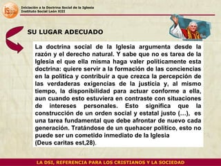 Iniciación a la Doctrina Social de la Iglesia Instituto Social León XIII La doctrina social de la Iglesia argumenta desde la razón y el derecho natural. Y sabe que no es tarea de la Iglesia el que ella misma haga valer políticamente esta doctrina: quiere servir a la formación de las conciencias en la política y contribuir a que crezca la percepción de las verdaderas exigencias de la justicia y, al mismo tiempo, la disponibilidad para actuar conforme a ella, aun cuando esto estuviera en contraste con situaciones de intereses personales. Esto significa que la construcción de un orden social y estatal justo (…),  es una tarea fundamental que debe afrontar de nuevo cada generación. Tratándose de un quehacer político, esto no puede ser un cometido inmediato de la Iglesia  (Deus caritas est,28) .  SU LUGAR ADECUADO LA DSI, REFERENCIA PARA LOS CRISTIANOS Y LA SOCIEDAD 