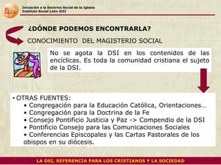 Iniciación a la Doctrina Social de la Iglesia Instituto Social León XIII CONOCIMIENTO  DEL MAGISTERIO SOCIAL No se agota la DSI en los contenidos de las encíclicas. Es toda la comunidad cristiana el sujeto de la DSI.  OTRAS FUENTES: Congregación para la Educación Católica, Orientaciones… Congregación para la Doctrina de la Fe Consejo Pontificio Justicia y Paz -> Compendio de la DSI Pontificio Consejo para las Comunicaciones Sociales Conferencias Episcopales y las Cartas Pastorales de los obispos en su diócesis. ¿DÓNDE PODEMOS ENCONTRARLA? LA DSI, REFERENCIA PARA LOS CRISTIANOS Y LA SOCIEDAD 
