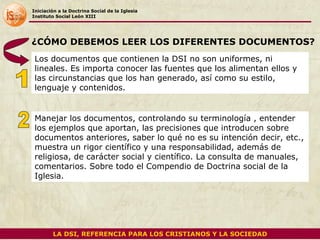 Iniciación a la Doctrina Social de la Iglesia Instituto Social León XIII Los documentos que contienen la DSI no son uniformes, ni lineales. Es importa conocer las fuentes que los alimentan ellos y las circunstancias que los han generado, así como su estilo, lenguaje y contenidos. ¿CÓMO DEBEMOS LEER LOS DIFERENTES DOCUMENTOS? Manejar los documentos, controlando su terminología , entender los ejemplos que aportan, las precisiones que introducen sobre documentos anteriores, saber lo qué no es su intención decir, etc., muestra un rigor científico y una responsabilidad, además de religiosa, de carácter social y científico. La consulta de manuales, comentarios. Sobre todo el Compendio de Doctrina social de la Iglesia.  1 2 LA DSI, REFERENCIA PARA LOS CRISTIANOS Y LA SOCIEDAD 