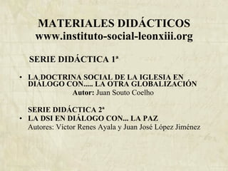 MATERIALES DIDÁCTICOS www.instituto-social-leonxiii.org   SERIE DIDÁCTICA 1ª  LA DOCTRINA SOCIAL DE LA IGLESIA EN DIÁLOGO CON..... LA OTRA GLOBALIZACIÓN Autor:  Juan Souto Coelho   SERIE DIDÁCTICA 2ª  LA DSI EN DIÁLOGO CON... LA PAZ Autores: Víctor Renes Ayala y Juan José López Jiménez   