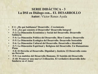 SERIE DIDÁCTICA - 3   La DSI en Diálogo con... EL DESARROLLO Autor:  Víctor Renes Ayala F-1: ¿De qué hablamos? Desarrollo - Crecimiento F-2: ¿En qué consiste el Desarrollo? Desarrollo Integral F-3: La Dimensión Económica y Social del Desarrollo. Desarrollo Solidario F-4: La Dimensión Política del Desarrollo. Bien Común y Desarrollo F-5: La Dimensión Ecológica del Desarrollo. Desarrollo Sostenible F-6: La Dimensión Cultural del Desarrollo. Desarrollo e Identidad F-7: La Dimensión Espiritual y Religiosa del Desarrollo. Un Humanismo Pleno F-8: El Derecho al Desarrollo. Dignidad y Justicia: El Desarrollo como un Derecho F-9: Los ámbitos del Desarrollo Humano. El Sentido del Desarrollo   F-10: Promover una nueva Civilización. El verdadero desarrollo debe fundarse en el Amor 