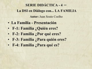 SERIE DIDÁCTICA - 4  –   La DSI en Diálogo con... LA FAMILIA   Autor:  Juan Souto Coelho  La Familia - Presentación F-1: Familia ¿Quién eres? F-2: Familia ¿Por qué eres? F-3: Familia ¿Para quién eres? F-4: Familia ¿Para qué es? 