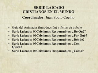 SERIE LAICADO CRISTIANOS EN EL MUNDO  Coordinador:  Juan Souto Coelho   Guía del Animador (Introducción) y fichas de trabajo Serie Laicado:  00 Cristianos Responsables: ¿De Qué? Serie Laicado:  01 Cristianos Responsables: ¿Por Qué? Serie Laicado:  02 Cristianos Responsables: ¿Dónde? Serie Laicado:  03 Cristianos Responsables: ¿Con Quién? Serie Laicado:  04 Cristianos Responsables: ¿Cómo? 