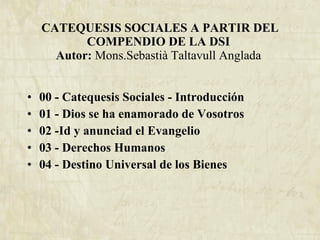 CATEQUESIS SOCIALES A PARTIR DEL COMPENDIO DE LA DSI  Autor:  Mons.Sebastià Taltavull Anglada   00 - Catequesis Sociales - Introducción 01 - Dios se ha enamorado de Vosotros 02 -Id y anunciad el Evangelio 03 - Derechos Humanos 04 - Destino Universal de los Bienes 
