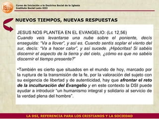 Curso de Iniciación a la Doctrina Social de la Iglesia Instituto Social León XIII JESUS NOS PLANTEA EN EL EVANGELIO: (Lc 12,56) Cuando veis levantarse una nube sobre el poniente, decís enseguida: “Va a llover”, y así es. Cuando sentís soplar el viento del sur, decís: “Va a hacer calor”, y así sucede. ¡Hipócritas! Si sabéis discernir el aspecto de la tierra y del cielo, ¿cómo es que no sabéis discernir el tiempo presente? ” También es cierto que situados en el mundo de hoy, marcado por la ruptura de la transmisión de la fe, por la valoración del sujeto con su exigencia de libertad y de autenticidad, hay que  afrontar el reto de la inculturación del Evangelio  y e n este contexto la DSI puede ayudar a introducir “un humanismo integral y solidario al servicio de la verdad plena del hombre”.  NUEVOS TIEMPOS, NUEVAS RESPUESTAS LA DSI, REFERENCIA PARA LOS CRISTIANOS Y LA SOCIEDAD 