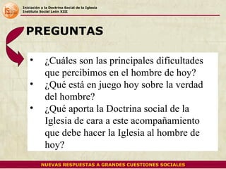 Iniciación a la Doctrina Social de la Iglesia Instituto Social León XIII ¿Cuáles son las principales dificultades que percibimos en el hombre de hoy? ¿Qué está en juego hoy sobre la verdad del hombre? ¿Qué aporta la Doctrina social de la Iglesia de cara a este acompañamiento que debe hacer la Iglesia al hombre de hoy? PREGUNTAS NUEVAS RESPUESTAS A GRANDES CUESTIONES SOCIALES 