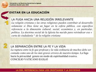 Iniciación a la Doctrina Social de la Iglesia Instituto Social León XIII LA FUGA HACIA UNA RELIGIÓN IRRELEVANTE La religión cristiana y las otras religiones pueden contribuir al desarrollo solamente si Dios tiene un lugar en la esfera pública, con específica referencia a la dimensión cultural, social, económica y, en particular, política. La doctrina social de la Iglesia ha nacido para reivindicar esa « carta de ciudadanía »  de la religión cristiana EVITAR EN LA EDUCACIÓN  LA SEPARACIÓN ENTRE LA FE Y LA VIDA La ruptura entre la fe que profesan y la vida ordinaria de muchos debe ser contada como uno de los más graves errores de nuestro tiempo .  La fuga hacia la privacidad  genera un modo de espiritualidad evasiva. CONCILIO VATICANO II.GS,43  o 1 LA DSI, REFERENCIA PARA LOS CRISTIANOS Y LA SOCIEDAD 2 