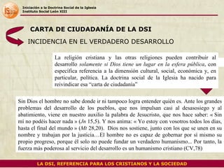 Iniciación a la Doctrina Social de la Iglesia Instituto Social León XIII INCIDENCIA EN EL VERDADERO DESARROLLO Sin Dios el hombre no sabe donde ir ni tampoco logra entender quién es .  Ante los grandes problemas del desarrollo de los pueblos, que nos impulsan casi al desasosiego y al abatimiento, viene en nuestro auxilio la palabra de Jesucristo, que nos hace saber: « Sin mí no podéis hacer nada » ( Jn  15,5). Y nos anima: « Yo estoy con vosotros todos los días, hasta el final del mundo » ( Mt  28,20).  Dios nos sostiene, junto con los que se unen en su nombre y trabajan por la justicia…El hombre no es capaz de gobernar por sí mismo su propio progreso, porque él solo no puede fundar un verdadero humanismo... Por tanto, la fuerza más poderosa al servicio del desarrollo es un humanismo cristiano (CV,78) CARTA DE CIUDADANÍA DE LA DSI LA DSI, REFERENCIA PARA LOS CRISTIANOS Y LA SOCIEDAD La religión cristiana y las otras religiones pueden contribuir al desarrollo  solamente si Dios tiene un lugar en la esfera pública , con específica referencia a la dimensión cultural, social, económica y, en particular, política. La doctrina social de la Iglesia ha nacido para reivindicar esa “carta de ciudadanía”  