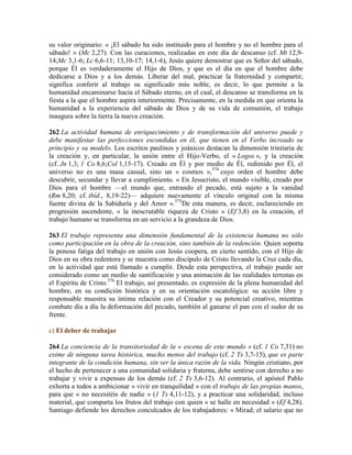su valor originario: « ¡El sábado ha sido instituido para el hombre y no el hombre para el
sábado! » (Mc 2,27). Con las curaciones, realizadas en este día de descanso (cf. Mt 12,9-
14;Mc 3,1-6; Lc 6,6-11; 13,10-17; 14,1-6), Jesús quiere demostrar que es Señor del sábado,
porque Él es verdaderamente el Hijo de Dios, y que es el día en que el hombre debe
dedicarse a Dios y a los demás. Liberar del mal, practicar la fraternidad y compartir,
significa conferir al trabajo su significado más noble, es decir, lo que permite a la
humanidad encaminarse hacia el Sábado eterno, en el cual, el descanso se transforma en la
fiesta a la que el hombre aspira interiormente. Precisamente, en la medida en que orienta la
humanidad a la experiencia del sábado de Dios y de su vida de comunión, el trabajo
inaugura sobre la tierra la nueva creación.
262 La actividad humana de enriquecimiento y de transformación del universo puede y
debe manifestar las perfecciones escondidas en él, que tienen en el Verbo increado su
principio y su modelo. Los escritos paulinos y joánicos destacan la dimensión trinitaria de
la creación y, en particular, la unión entre el Hijo-Verbo, el « Logos », y la creación
(cf. Jn 1,3; 1 Co 8,6;Col 1,15-17). Creado en Él y por medio de Él, redimido por Él, el
universo no es una masa casual, sino un « cosmos »,574
cuyo orden el hombre debe
descubrir, secundar y llevar a cumplimiento. « En Jesucristo, el mundo visible, creado por
Dios para el hombre —el mundo que, entrando el pecado, está sujeto a la vanidad
(Rm 8,20; cf. ibíd., 8,19-22)— adquiere nuevamente el vínculo original con la misma
fuente divina de la Sabiduría y del Amor ».575
De esta manera, es decir, esclareciendo en
progresión ascendente, « la inescrutable riqueza de Cristo » (Ef 3,8) en la creación, el
trabajo humano se transforma en un servicio a la grandeza de Dios.
263 El trabajo representa una dimensión fundamental de la existencia humana no sólo
como participación en la obra de la creación, sino también de la redención. Quien soporta
la penosa fatiga del trabajo en unión con Jesús coopera, en cierto sentido, con el Hijo de
Dios en su obra redentora y se muestra como discípulo de Cristo llevando la Cruz cada día,
en la actividad que está llamado a cumplir. Desde esta perspectiva, el trabajo puede ser
considerado como un medio de santificación y una animación de las realidades terrenas en
el Espíritu de Cristo.576
El trabajo, así presentado, es expresión de la plena humanidad del
hombre, en su condición histórica y en su orientación escatológica: su acción libre y
responsable muestra su íntima relación con el Creador y su potencial creativo, mientras
combate día a día la deformación del pecado, también al ganarse el pan con el sudor de su
frente.
c) El deber de trabajar
264 La conciencia de la transitoriedad de la « escena de este mundo » (cf. 1 Co 7,31) no
exime de ninguna tarea histórica, mucho menos del trabajo (cf. 2 Ts 3,7-15), que es parte
integrante de la condición humana, sin ser la única razón de la vida. Ningún cristiano, por
el hecho de pertenecer a una comunidad solidaria y fraterna, debe sentirse con derecho a no
trabajar y vivir a expensas de los demás (cf. 2 Ts 3,6-12). Al contrario, el apóstol Pablo
exhorta a todos a ambicionar « vivir en tranquilidad » con el trabajo de las propias manos,
para que « no necesitéis de nadie » (1 Ts 4,11-12), y a practicar una solidaridad, incluso
material, que comparta los frutos del trabajo con quien « se halle en necesidad » (Ef 4,28).
Santiago defiende los derechos conculcados de los trabajadores: « Mirad; el salario que no
 