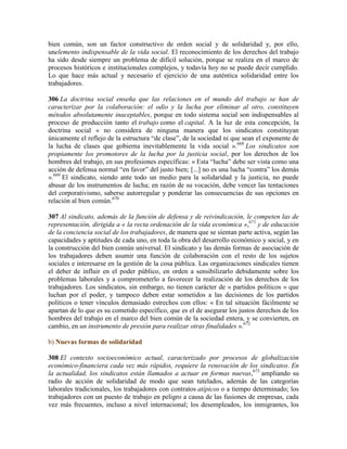 bien común, son un factor constructivo de orden social y de solidaridad y, por ello,
unelemento indispensable de la vida social. El reconocimiento de los derechos del trabajo
ha sido desde siempre un problema de difícil solución, porque se realiza en el marco de
procesos históricos e institucionales complejos, y todavía hoy no se puede decir cumplido.
Lo que hace más actual y necesario el ejercicio de una auténtica solidaridad entre los
trabajadores.
306 La doctrina social enseña que las relaciones en el mundo del trabajo se han de
caracterizar por la colaboración: el odio y la lucha por eliminar al otro, constituyen
métodos absolutamente inaceptables, porque en todo sistema social son indispensables al
proceso de producción tanto el trabajo como el capital. A la luz de esta concepción, la
doctrina social « no considera de ninguna manera que los sindicatos constituyan
únicamente el reflejo de la estructura “de clase”, de la sociedad ni que sean el exponente de
la lucha de clases que gobierna inevitablemente la vida social ».668
Los sindicatos son
propiamente los promotores de la lucha por la justicia social, por los derechos de los
hombres del trabajo, en sus profesiones específicas: « Esta “lucha” debe ser vista como una
acción de defensa normal “en favor” del justo bien; [...] no es una lucha “contra” los demás
».669
El sindicato, siendo ante todo un medio para la solidaridad y la justicia, no puede
abusar de los instrumentos de lucha; en razón de su vocación, debe vencer las tentaciones
del corporativismo, saberse autorregular y ponderar las consecuencias de sus opciones en
relación al bien común.670
307 Al sindicato, además de la función de defensa y de reivindicación, le competen las de
representación, dirigida a « la recta ordenación de la vida económica »,671
y de educación
de la conciencia social de los trabajadores, de manera que se sientan parte activa, según las
capacidades y aptitudes de cada uno, en toda la obra del desarrollo económico y social, y en
la construcción del bien común universal. El sindicato y las demás formas de asociación de
los trabajadores deben asumir una función de colaboración con el resto de los sujetos
sociales e interesarse en la gestión de la cosa pública. Las organizaciones sindicales tienen
el deber de influir en el poder público, en orden a sensibilizarlo debidamente sobre los
problemas laborales y a comprometerlo a favorecer la realización de los derechos de los
trabajadores. Los sindicatos, sin embargo, no tienen carácter de « partidos políticos » que
luchan por el poder, y tampoco deben estar sometidos a las decisiones de los partidos
políticos o tener vínculos demasiado estrechos con ellos: « En tal situación fácilmente se
apartan de lo que es su cometido específico, que es el de asegurar los justos derechos de los
hombres del trabajo en el marco del bien común de la sociedad entera, y se convierten, en
cambio, en un instrumento de presión para realizar otras finalidades ».672
b) Nuevas formas de solidaridad
308 El contexto socioeconómico actual, caracterizado por procesos de globalización
económico-financiera cada vez más rápidos, requiere la renovación de los sindicatos. En
la actualidad, los sindicatos están llamados a actuar en formas nuevas,673
ampliando su
radio de acción de solidaridad de modo que sean tutelados, además de las categorías
laborales tradicionales, los trabajadores con contratos atípicos o a tiempo determinado; los
trabajadores con un puesto de trabajo en peligro a causa de las fusiones de empresas, cada
vez más frecuentes, incluso a nivel internacional; los desempleados, los inmigrantes, los
 