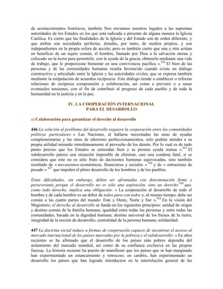 de acontecimientos históricos, también Nos enviamos nuestros legados a las supremas
autoridades de los Estados en los que está radicada o presente de alguna manera la Iglesia
Católica. Es cierto que las finalidades de la Iglesia y del Estado son de orden diferente, y
que ambas son sociedades perfectas, dotadas, por tanto, de medios propios, y son
independientes en la propia esfera de acción; pero es también cierto que una y otra actúan
en beneficio de un sujeto común, el hombre, llamado por Dios a la salvación eterna y
colocado en la tierra para permitirle, con la ayuda de la gracia, obtenerla mediante una vida
de trabajo, que le proporcione bienestar en una convivencia pacífica ».924
El bien de las
personas y de las comunidades humanas resulta favorecido cuando existe un diálogo
constructivo y articulado entre la Iglesia y las autoridades civiles, que se expresa también
mediante la estipulación de acuerdos recíprocos. Este diálogo tiende a establecer o reforzar
relaciones de recíproca comprensión y colaboración, así como a prevenir o a sanar
eventuales tensiones, con el fin de contribuir al progreso de cada pueblo y de toda la
humanidad en la justicia y en la paz.
IV. LA COOPERACIÓN INTERNACIONAL
PARA EL DESARROLLO
a) Colaboración para garantizar el derecho al desarrollo
446 La solución al problema del desarrollo requiere la cooperación entre las comunidades
políticas particulares: « Las Naciones, al hallarse necesitadas las unas de ayudas
complementarias y las otras de ulteriores perfeccionamientos, sólo podrán atender a su
propia utilidad mirando simultáneamente al provecho de los demás. Por lo cual es de todo
punto preciso que los Estados se entiendan bien y se presten ayuda mutua ».925
El
subdesarrollo parece una situación imposible de eliminar, casi una condena fatal, si se
considera que éste no es sólo fruto de decisiones humanas equivocadas, sino también
resultado de « mecanismos económicos, financieros y sociales » 926
y de « estructuras de
pecado » 927
que impiden el pleno desarrollo de los hombres y de los pueblos.
Estas dificultades, sin embargo, deben ser afrontadas con determinación firme y
perseverante, porque el desarrollo no es sólo una aspiración, sino un derecho 928
que,
como todo derecho, implica una obligación: « La cooperación al desarrollo de todo el
hombre y de cada hombre es un deber de todos para con todos y, al mismo tiempo, debe ser
común a las cuatro partes del mundo: Este y Oeste, Norte y Sur ».929
En la visión del
Magisterio, el derecho al desarrollo se funda en los siguientes principios: unidad de origen
y destino común de la familia humana; igualdad entre todas las personas y entre todas las
comunidades, basada en la dignidad humana; destino universal de los bienes de la tierra;
integridad de la noción de desarrollo; centralidad de la persona humana; solidaridad.
447 La doctrina social induce a formas de cooperación capaces de incentivar el acceso al
mercado internacional de los países marcados por la pobreza y el subdesarrollo: « En años
recientes se ha afirmado que el desarrollo de los países más pobres dependía del
aislamiento del mercado mundial, así como de su confianza exclusiva en las propias
fuerzas. La historia reciente ha puesto de manifiesto que los países que se han marginado
han experimentado un estancamiento y retroceso; en cambio, han experimentado un
desarrollo los países que han logrado introducirse en la interrelación general de las
 