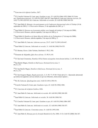678
Catecismo de la Iglesia Católica, 2427.
679
Cf. Concilio Vaticano II, Const. past. Gaudium et spes, 35: AAS 58 (1966) 1053; Pablo VI, Carta
enc. Populorum progressio, 19: AAS 59 (1967) 266-267; Juan Pablo II, Carta enc.Laborem exercens, 20:
AAS 73 (1981) 629-632; Id., Carta enc. Sollicitudo rei socialis, 28: AAS 80 (1988) 548-550.
680
Cf. Juan Pablo II, Mensaje a los participantes en la Conferencia Internacional sobre el Trabajo (14 de
septiembre de 2001), 5: L'Osservatore Romano, 21 de septiembre de 2001, p. 7.
681
Juan Pablo II, Discurso en el encuentro jubilar con el mundo del trabajo (1º de mayo de 2000),
2: L'Osservatore Romano, edición española, 5 de mayo de 2000, p. 6.
682
Juan Pablo II, Homilía en la Santa Misa del Jubileo de los Trabajadores (1º de mayo de 2000),
3: L'Osservatore Romano, edición española, 5 de mayo de 2000, p. 5.
683
Cf. Juan Pablo II, Carta enc. Laborem exercens, 25-27: AAS 73 (1981) 638-647.
684
Juan Pablo II, Carta enc. Sollicitudo rei socialis, 31: AAS 80 (1988) 554-555.
685
Cf. Hermas, Pastor, Liber Tertium, Similitudo I: PG 2, 954.
686
Clemente de Alejandría, Quis dives salvetur, 13: PG 9, 618.
687
Cf. San Juan Crisóstomo, Homiliae XXI de Statuis ad populum Antiochenum habitae, 2, 6-8: PG 49, 41-46.
688
San Basilio Magno, Homilia in illud Lucae, Destruam horrea mea, 5:
PG 31, 271.
689
Cf. San Basilio Magno, Homilia in illud Lucae, Destruam horrea mea, 5:
PG 31, 271.
690
Cf. San Gregorio Magno, Regula pastoralis, 3, 21: PL 77, 87-89. Título del § 21: « Quomodo admonendi
qui aliena non appetunt, sed sua retinent; et qui sua tribuentes, aliena tamen rapiunt ».
691
Pío XI, Carta enc. Quadragesimo anno: AAS 23 (1931) 190-191.
692
Concilio Vaticano II, Const. past. Gaudium et spes, 63: AAS 58 (1966) 1084.
693
Cf. Catecismo de la Iglesia Católica, 2426.
694
Cf. Juan Pablo II, Carta enc. Sollicitudo rei socialis, 40: AAS 80 (1988) 568-569.
695
Juan Pablo II, Carta enc. Sollicitudo rei socialis, 36: AAS 80 (1988) 561.
696
Cf. Concilio Vaticano II, Const. past. Gaudium et spes, 65: AAS 58 (1966) 1086-1087.
697
Cf. Juan Pablo II, Carta enc. Sollicitudo rei socialis, 32: AAS 80 (1988) 556-557.
698
Juan Pablo II, Carta enc. Centesimus annus, 41: AAS 83 (1991) 844.
699
Cf. Juan Pablo II, Mensaje para la Jornada Mundial de la Paz 2000, 15-16: AAS 92 (2000) 366-367.
 