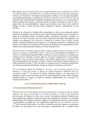 70 La Iglesia tiene el derecho de ser para el hombre maestra de la verdad de fe; no sólo de
la verdad del dogma, sino también de la verdad moral que brota de la misma naturaleza
humana y del Evangelio.95
El anuncio del Evangelio, en efecto, no es sólo para escucharlo,
sino también para ponerlo en práctica (cf. Mt 7,24; Lc 6,46-47; Jn 14,21.23-24; St 1,22): la
coherencia del comportamiento manifiesta la adhesión del creyente y no se circunscribe al
ámbito estrictamente eclesial y espiritual, puesto que abarca al hombre en toda su vida y
según todas sus responsabilidades. Aunque sean seculares, éstas tienen como sujeto al
hombre, es decir, a aquel que Dios llama, mediante la Iglesia, a participar de su don
salvífico.
Al don de la salvación, el hombre debe corresponder no sólo con una adhesión parcial,
abstracta o de palabra, sino con toda su vida, según todas las relaciones que la connotan, en
modo de no abandonar nada a un ámbito profano y mundano, irrelevante o extraño a la
salvación. Por esto la doctrina social no es para la Iglesia un privilegio, una digresión, una
ventaja o una injerencia: es su derecho a evangelizar el ámbito social, es decir, a hacer
resonar la palabra liberadora del Evangelio en el complejo mundo de la producción, del
trabajo, de la empresa, de la finanza, del comercio, de la política, de la jurisprudencia, de la
cultura, de las comunicaciones sociales, en el que el hombre vive.
71 Este derecho es al mismo tiempo un deber, porque la Iglesia no puede renunciar a él sin
negarse a sí misma y su fidelidad a Cristo: « ¡Ay de mí si no predicara el Evangelio! » (1
Co9,16). La amonestación que San Pablo se dirige a sí mismo resuena en la conciencia de
la Iglesia como un llamado a recorrer todas las vías de la evangelización; no sólo aquellas
que atañen a las conciencias individuales, sino también aquellas que se refieren a las
instituciones públicas: por un lado no se debe « reducir erróneamente el hecho religioso a la
esfera meramente privada »,96
por otro lado no se puede orientar el mensaje cristiano hacia
una salvación puramente ultraterrena, incapaz de iluminar su presencia en la tierra.97
Por la relevancia pública del Evangelio y de la fe y por los efectos perversos de la
injusticia, es decir del pecado, la Iglesia no puede permanecer indiferente ante las
vicisitudes sociales:98
« es tarea de la Iglesia anunciar siempre y en todas partes los
principios morales acerca del orden social, así como pronunciar un juicio sobre cualquier
realidad humana, en cuanto lo exijan los derechos fundamentales de la persona o la
salvación de las almas ».99
II. LA NATURALEZA DE LA DOCTRINA SOCIAL
a) Un conocimiento iluminado por la fe
72 La doctrina social de la Iglesia no ha sido pensada desde el principio como un sistema
orgánico, sino que se ha formado en el curso del tiempo, a través de las numerosas
intervenciones del Magisterio sobre temas sociales. Esta génesis explica el hecho de que
hayan podido darse algunas oscilaciones acerca de la naturaleza, el método y la estructura
epistemológica de la doctrina social de la Iglesia. Una clarificación decisiva en este sentido
la encontramos, precedida por una significativa indicación en la « Laborem exercens
»,100
en la encíclica «Sollicitudo rei socialis»: la doctrina social de la Iglesia « no pertenece
al ámbito de la ideología, sino al de la teología y especialmente de la teología moral
 