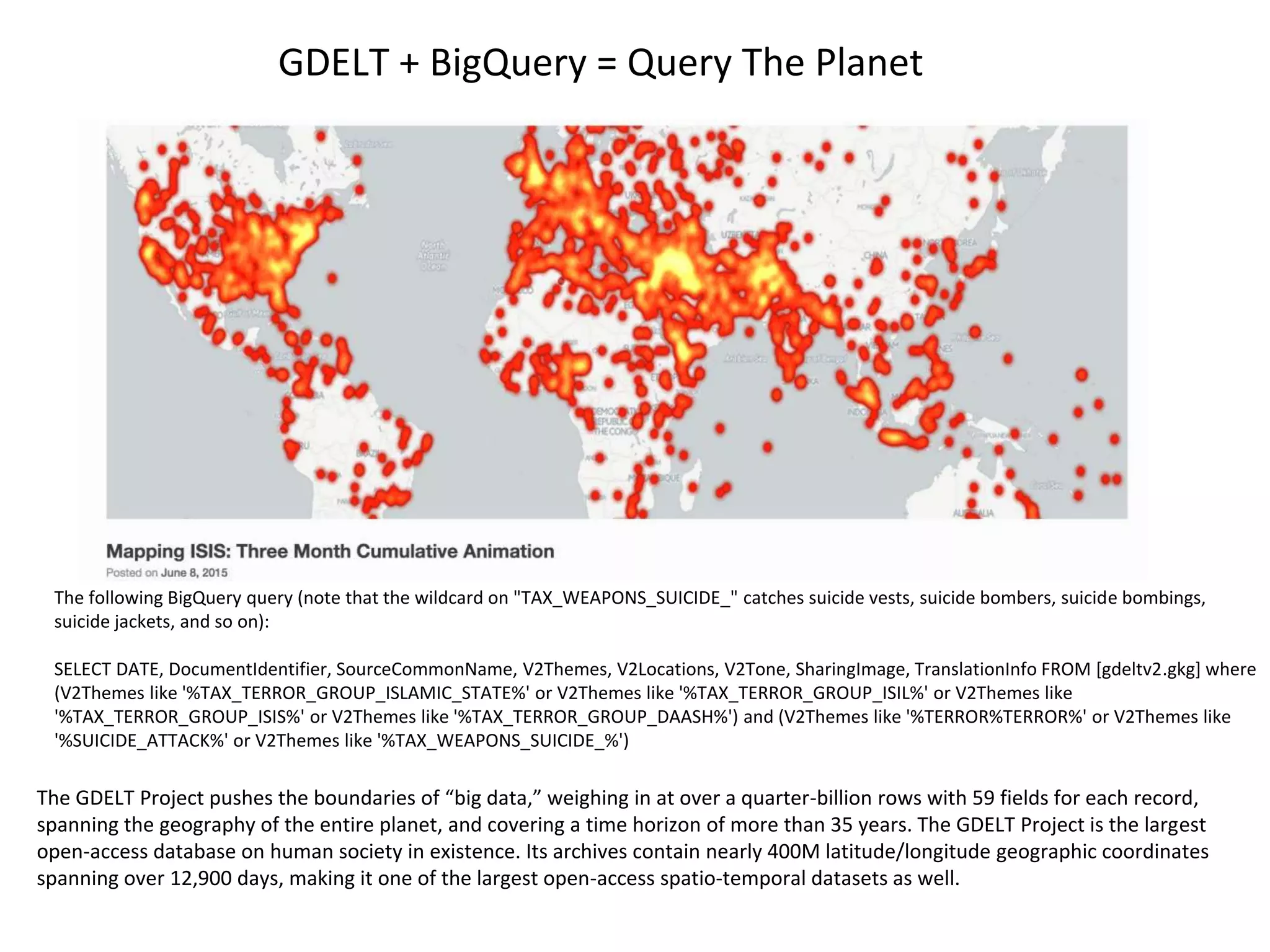 The following BigQuery query (note that the wildcard on "TAX_WEAPONS_SUICIDE_" catches suicide vests, suicide bombers, suicide bombings,
suicide jackets, and so on):
SELECT DATE, DocumentIdentifier, SourceCommonName, V2Themes, V2Locations, V2Tone, SharingImage, TranslationInfo FROM [gdeltv2.gkg] where
(V2Themes like '%TAX_TERROR_GROUP_ISLAMIC_STATE%' or V2Themes like '%TAX_TERROR_GROUP_ISIL%' or V2Themes like
'%TAX_TERROR_GROUP_ISIS%' or V2Themes like '%TAX_TERROR_GROUP_DAASH%') and (V2Themes like '%TERROR%TERROR%' or V2Themes like
'%SUICIDE_ATTACK%' or V2Themes like '%TAX_WEAPONS_SUICIDE_%')
The GDELT Project pushes the boundaries of “big data,” weighing in at over a quarter-billion rows with 59 fields for each record,
spanning the geography of the entire planet, and covering a time horizon of more than 35 years. The GDELT Project is the largest
open-access database on human society in existence. Its archives contain nearly 400M latitude/longitude geographic coordinates
spanning over 12,900 days, making it one of the largest open-access spatio-temporal datasets as well.
GDELT + BigQuery = Query The Planet
 