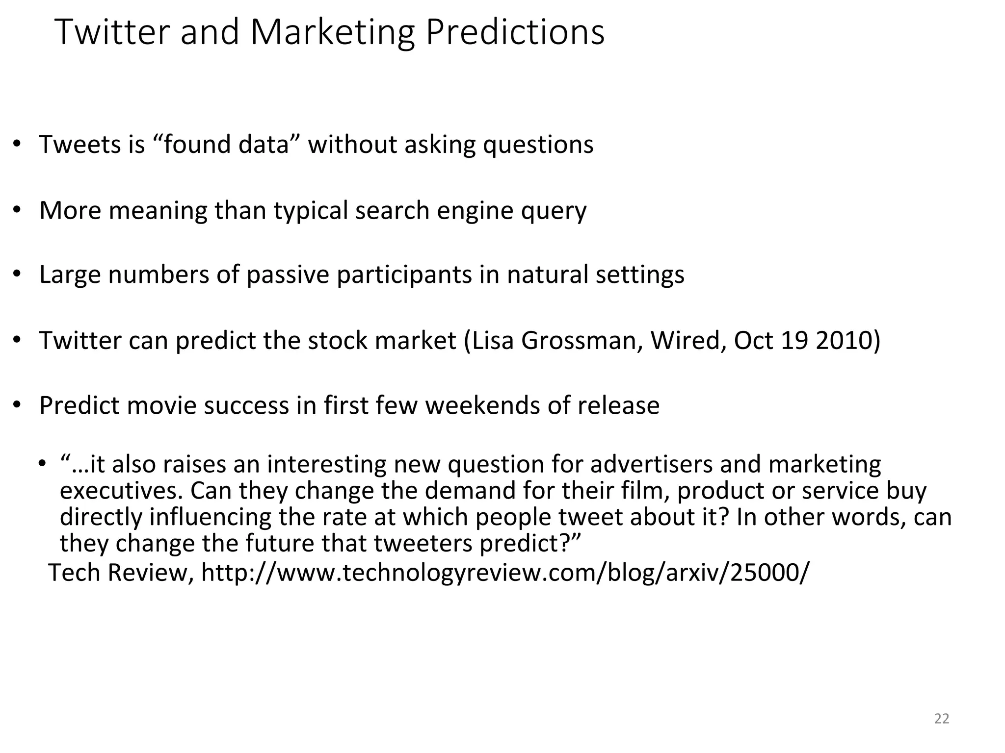 Twitter and Marketing Predictions
• Tweets is “found data” without asking questions
• More meaning than typical search engine query
• Large numbers of passive participants in natural settings
• Twitter can predict the stock market (Lisa Grossman, Wired, Oct 19 2010)
• Predict movie success in first few weekends of release
• “…it also raises an interesting new question for advertisers and marketing
executives. Can they change the demand for their film, product or service buy
directly influencing the rate at which people tweet about it? In other words, can
they change the future that tweeters predict?”
Tech Review, http://www.technologyreview.com/blog/arxiv/25000/
22
 