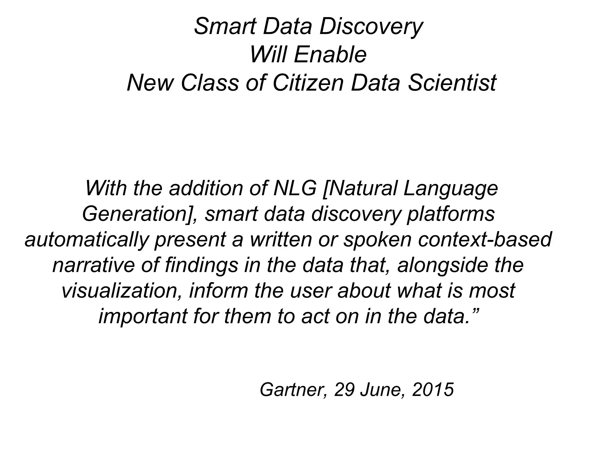 “With the addition of NLG [Natural Language
Generation], smart data discovery platforms
automatically present a written or spoken context-based
narrative of findings in the data that, alongside the
visualization, inform the user about what is most
important for them to act on in the data.”
Gartner, 29 June, 2015
Smart Data Discovery
Will Enable
New Class of Citizen Data Scientist
 