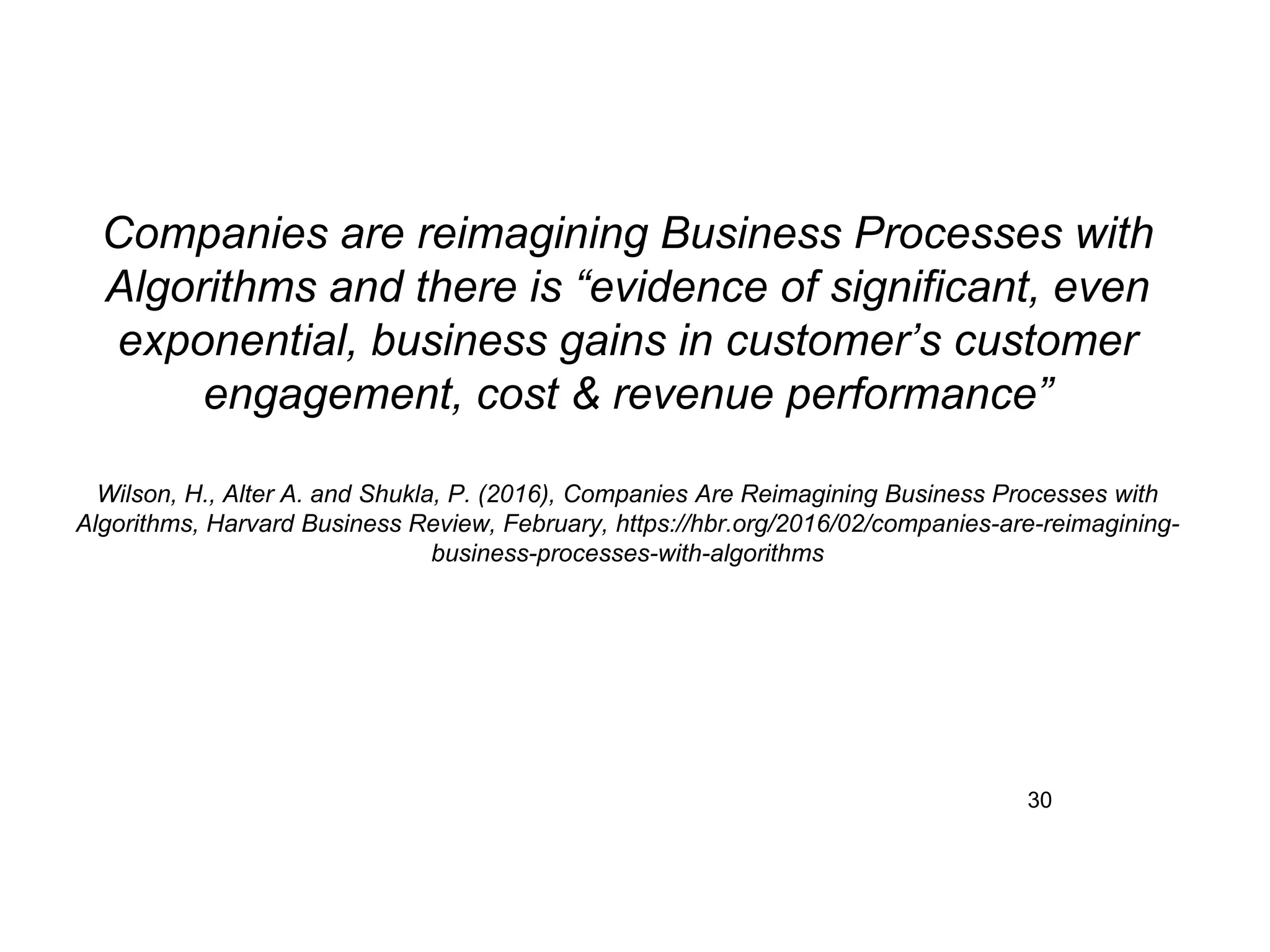 30
Companies are reimagining Business Processes with
Algorithms and there is “evidence of significant, even
exponential, business gains in customer’s customer
engagement, cost & revenue performance”
Wilson, H., Alter A. and Shukla, P. (2016), Companies Are Reimagining Business Processes with
Algorithms, Harvard Business Review, February, https://hbr.org/2016/02/companies-are-reimagining-
business-processes-with-algorithms
 