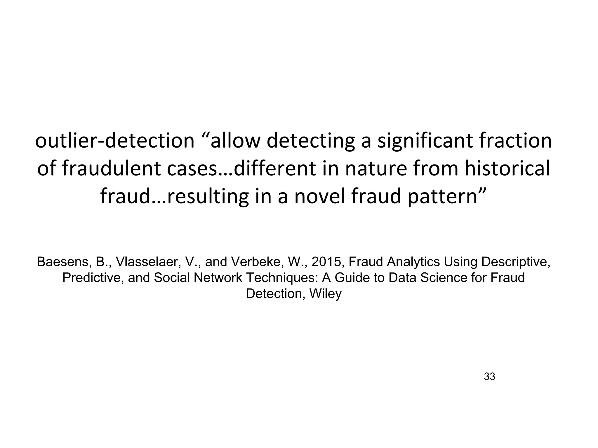 33
outlier-detection “allow detecting a significant fraction
of fraudulent cases…different in nature from historical
fraud…resulting in a novel fraud pattern”
Baesens, B., Vlasselaer, V., and Verbeke, W., 2015, Fraud Analytics Using Descriptive,
Predictive, and Social Network Techniques: A Guide to Data Science for Fraud
Detection, Wiley
 
